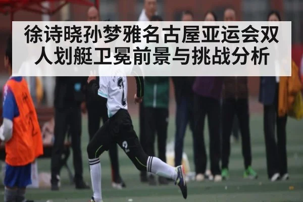 徐诗晓孙梦雅名古屋亚运会双人划艇卫冕前景与挑战分析