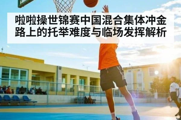 啦啦操世锦赛中国混合集体冲金路上的托举难度与临场发挥解析